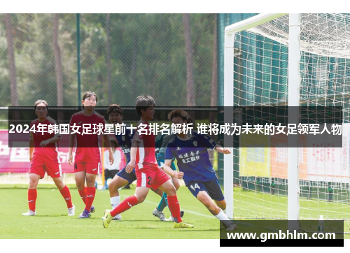 2024年韩国女足球星前十名排名解析 谁将成为未来的女足领军人物